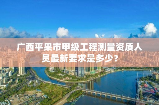 广西平果市甲级工程测量资质人员最新要求是多少?