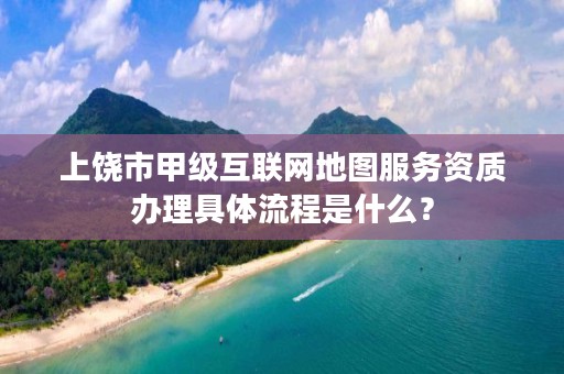 上饶市甲级互联网地图服务资质办理具体流程是什么?