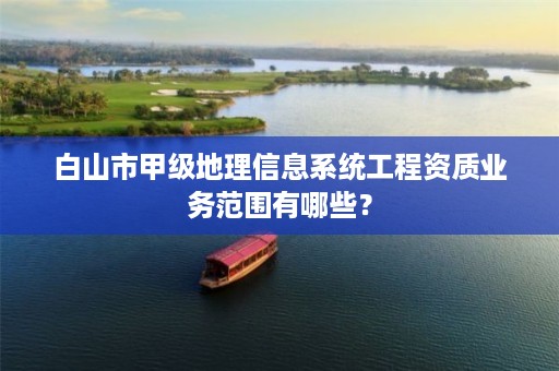 白山市甲级地理信息系统工程资质业务范围有哪些?