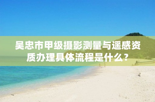 吴忠市甲级摄影测量与遥感资质办理具体流程是什么？