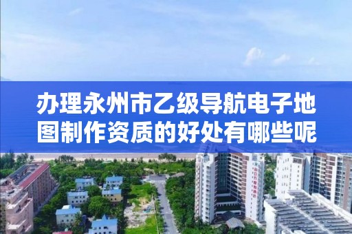 办理永州市乙级导航电子地图制作资质的好处有哪些呢?