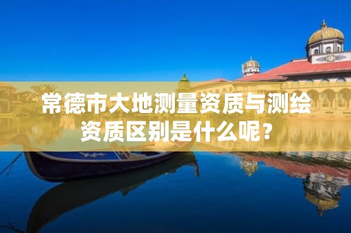 常德市大地测量资质与测绘资质区别是什么呢?