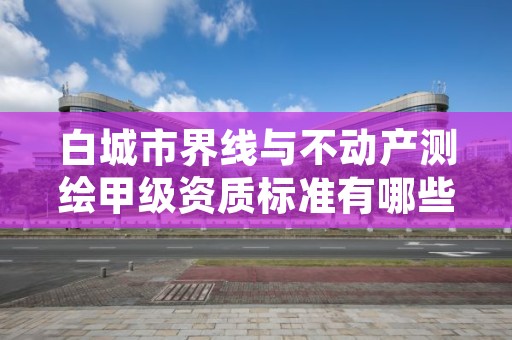 白城市界线与不动产测绘甲级资质标准有哪些呢?