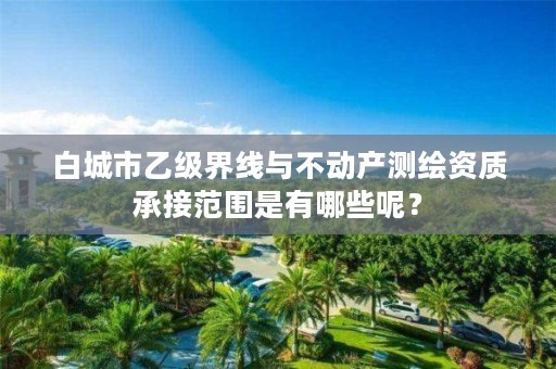 白城市乙级界线与不动产测绘资质承接范围是有哪些呢?