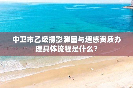 中卫市乙级摄影测量与遥感资质办理具体流程是什么？