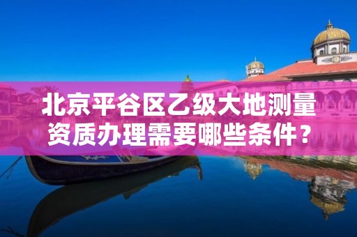 北京平谷区乙级大地测量资质办理需要哪些条件?