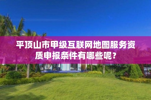 平顶山市甲级互联网地图服务资质申报条件有哪些呢?