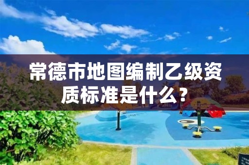 常德市地图编制乙级资质标准是什么?