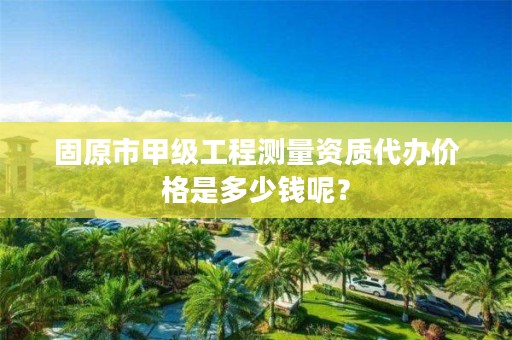 固原市甲级工程测量资质代办价格是多少钱呢？