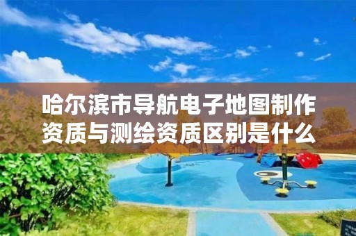 哈尔滨市导航电子地图制作资质与测绘资质区别是什么呢?