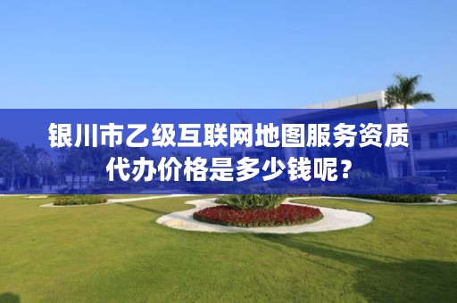 银川市乙级互联网地图服务资质代办价格是多少钱呢？