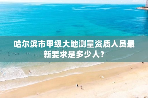哈尔滨市甲级大地测量资质人员最新要求是多少人?