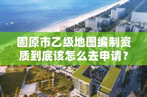 固原市乙级地图编制资质到底该怎么去申请？