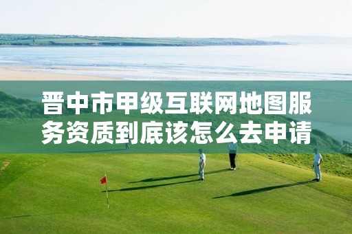 晋中市甲级互联网地图服务资质到底该怎么去申请?