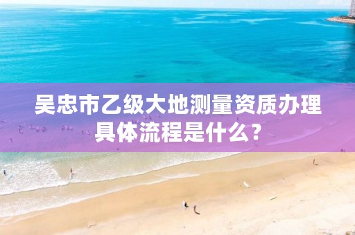 吴忠市乙级大地测量资质办理具体流程是什么？