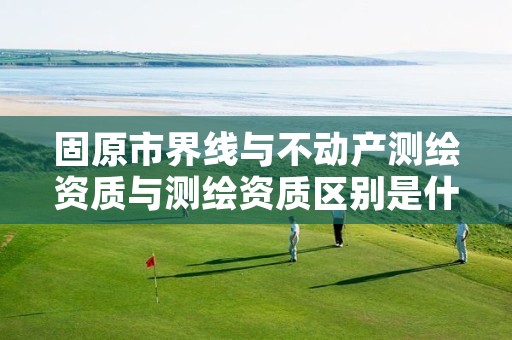 固原市界线与不动产测绘资质与测绘资质区别是什么呢？