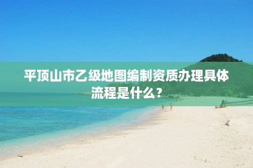 平顶山市乙级地图编制资质办理具体流程是什么?