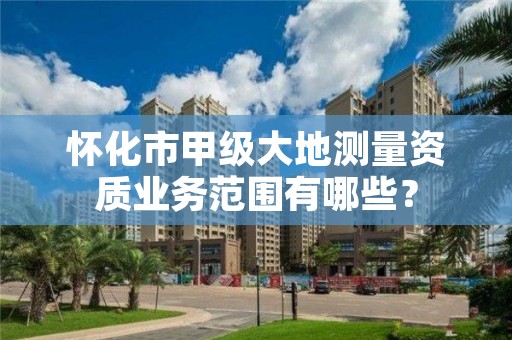 怀化市甲级大地测量资质业务范围有哪些?