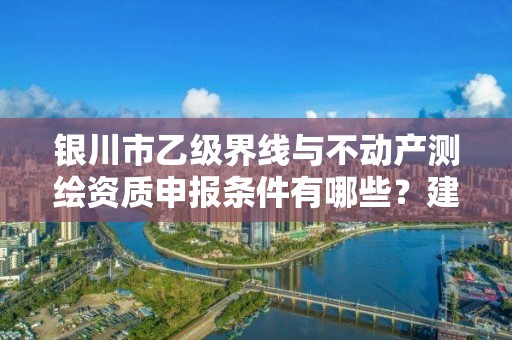 银川市乙级界线与不动产测绘资质申报条件有哪些？建议收藏！