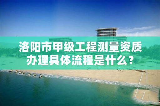 洛阳市甲级工程测量资质办理具体流程是什么?