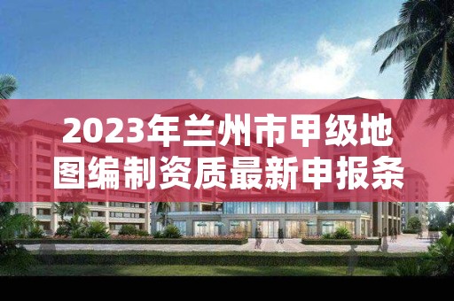2023年兰州市甲级地图编制资质最新申报条件有哪些?