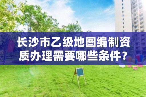 长沙市乙级地图编制资质办理需要哪些条件?