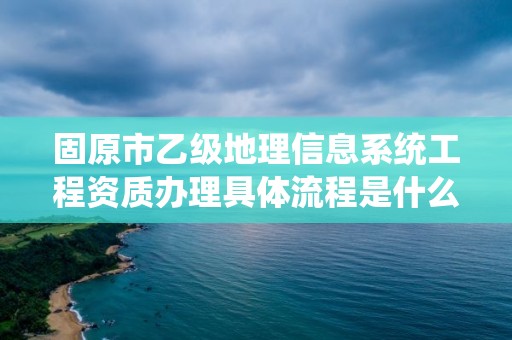 固原市乙级地理信息系统工程资质办理具体流程是什么？