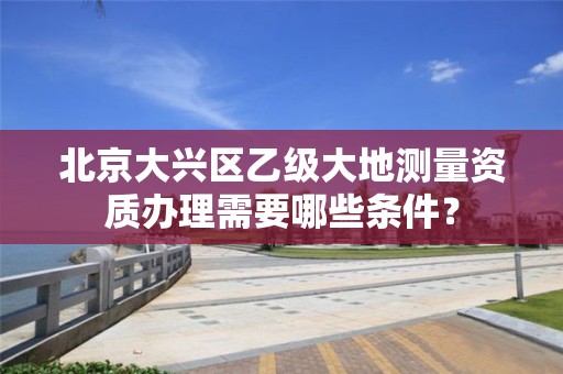 北京大兴区乙级大地测量资质办理需要哪些条件?