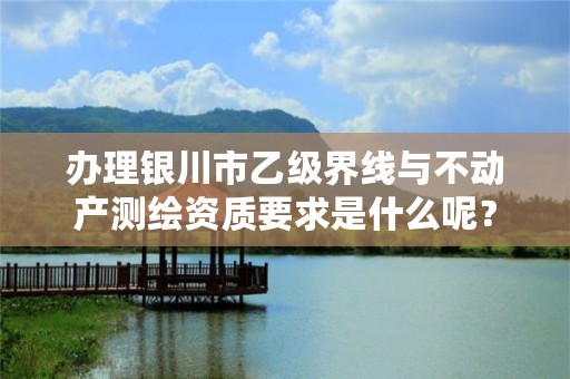 办理银川市乙级界线与不动产测绘资质要求是什么呢？