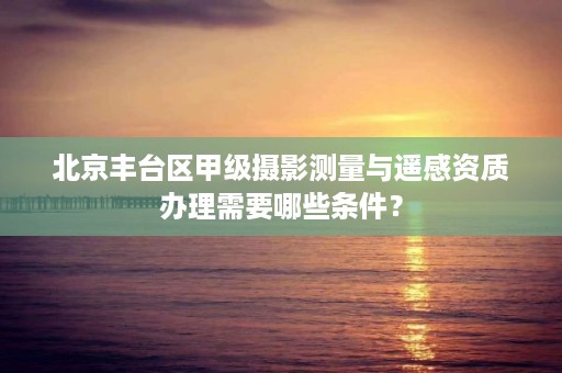北京丰台区甲级摄影测量与遥感资质办理需要哪些条件?