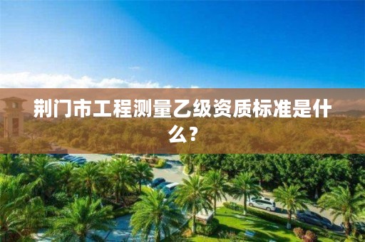 荆门市工程测量乙级资质标准是什么?