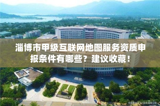 淄博市甲级互联网地图服务资质申报条件有哪些?建议收藏!