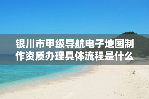 银川市甲级导航电子地图制作资质办理具体流程是什么？