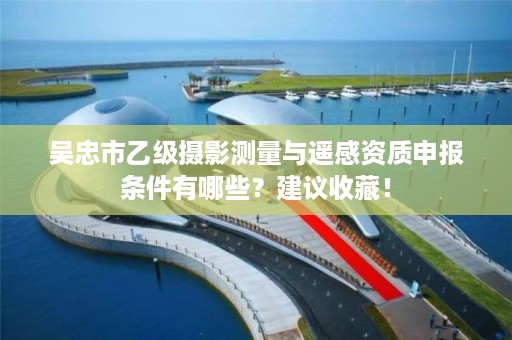 吴忠市乙级摄影测量与遥感资质申报条件有哪些？建议收藏！