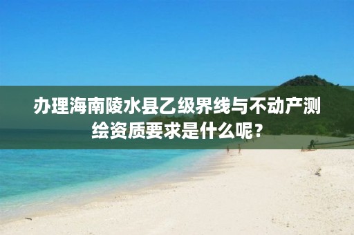 办理海南陵水县乙级界线与不动产测绘资质要求是什么呢?