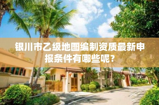 银川市乙级地图编制资质最新申报条件有哪些呢？