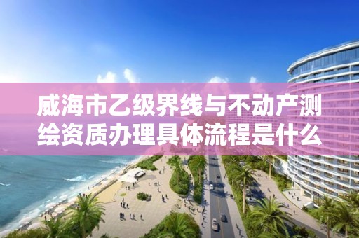 威海市乙级界线与不动产测绘资质办理具体流程是什么?