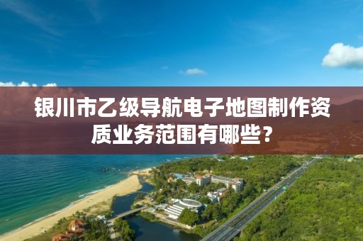 银川市乙级导航电子地图制作资质业务范围有哪些？