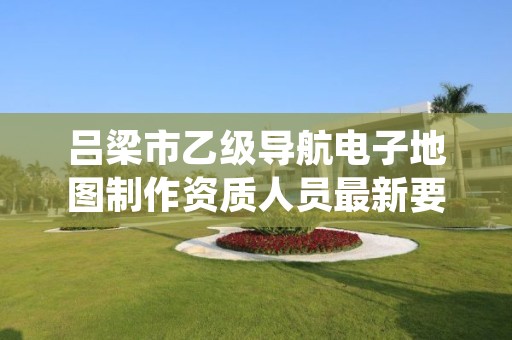 吕梁市乙级导航电子地图制作资质人员最新要求是多少个?