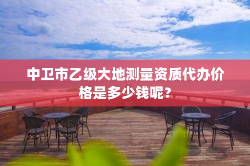 中卫市乙级大地测量资质代办价格是多少钱呢？