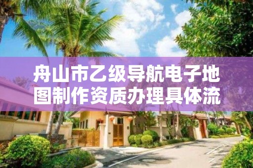 舟山市乙级导航电子地图制作资质办理具体流程是什么？