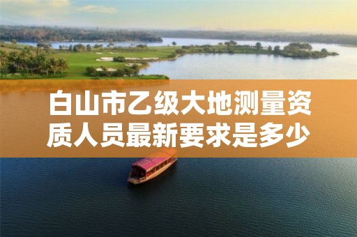 白山市乙级大地测量资质人员最新要求是多少人个?