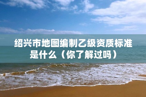 绍兴市地图编制乙级资质标准是什么（你了解过吗）