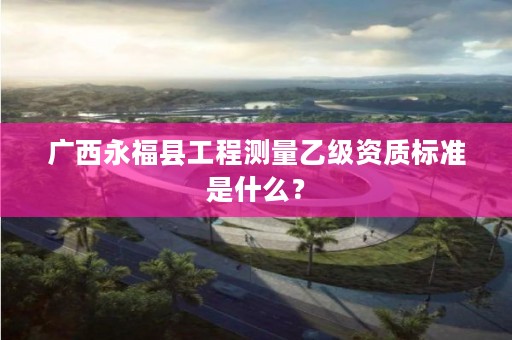 广西永福县工程测量乙级资质标准是什么?
