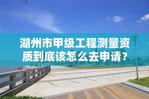 湖州市甲级工程测量资质到底该怎么去申请？
