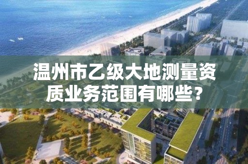 温州市乙级大地测量资质业务范围有哪些？