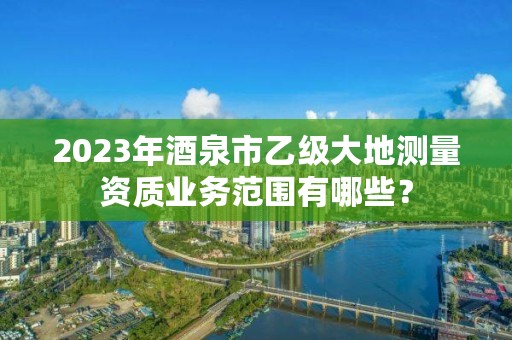 2023年酒泉市乙级大地测量资质业务范围有哪些?