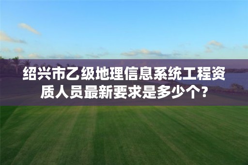 绍兴市乙级地理信息系统工程资质人员最新要求是多少个？