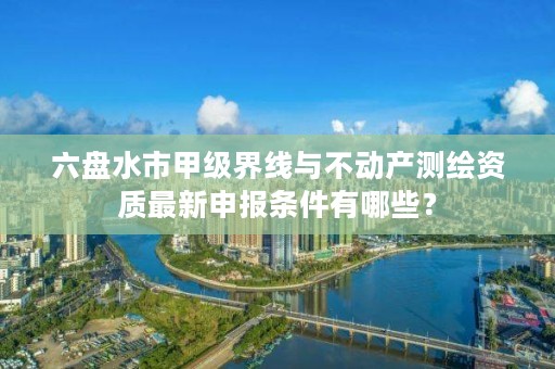 六盘水市甲级界线与不动产测绘资质最新申报条件有哪些?