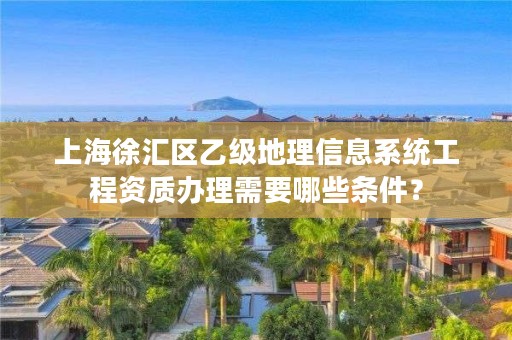 上海徐汇区乙级地理信息系统工程资质办理需要哪些条件?